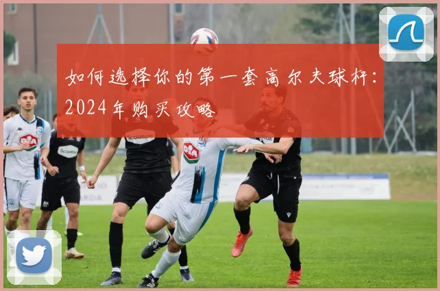 如何选择你的第一套高尔夫球杆:2024年购买攻略