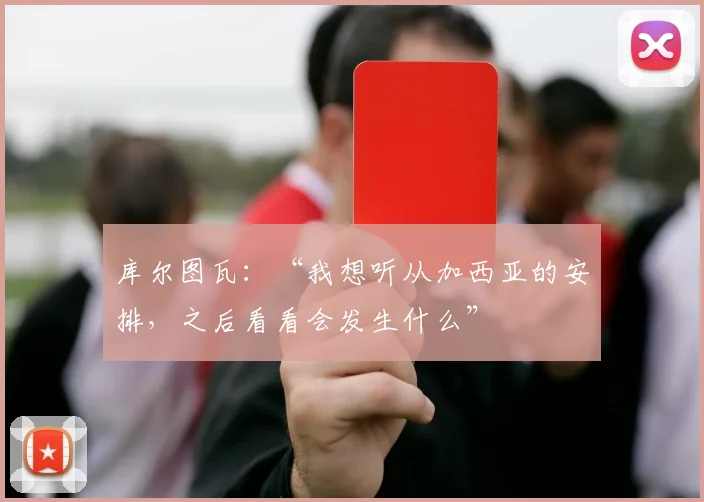 库尔图瓦：“我想听从加西亚的安排，之后看看会发生什么”