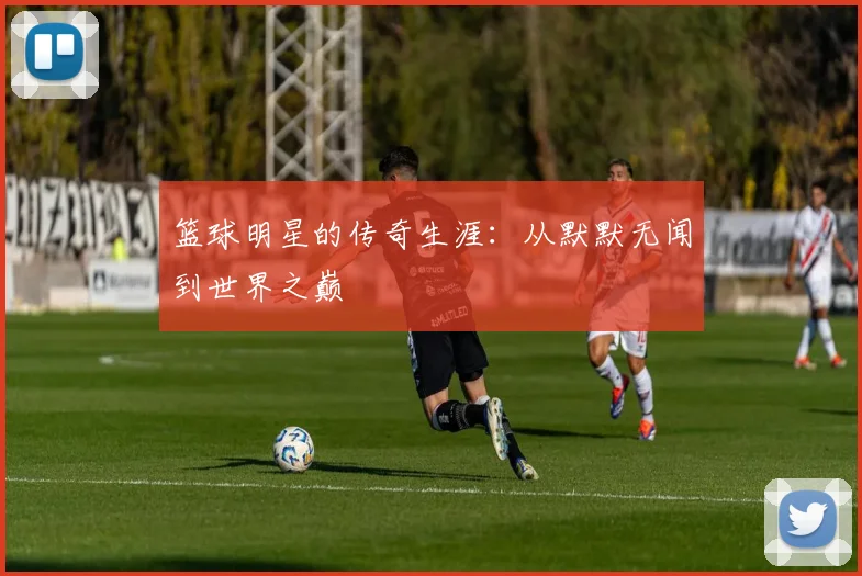 篮球明星的传奇生涯：从默默无闻到世界之巅