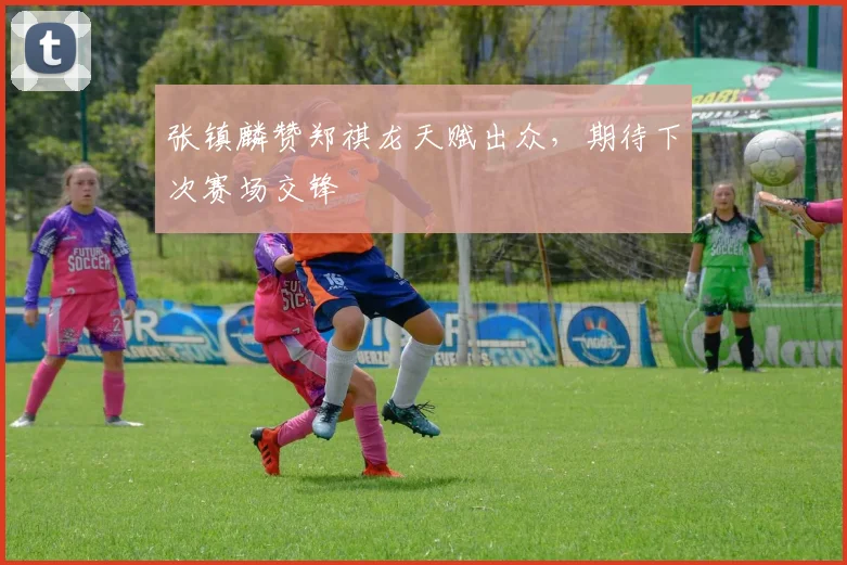 张镇麟赞郑祺龙天赋出众，期待下次赛场交锋