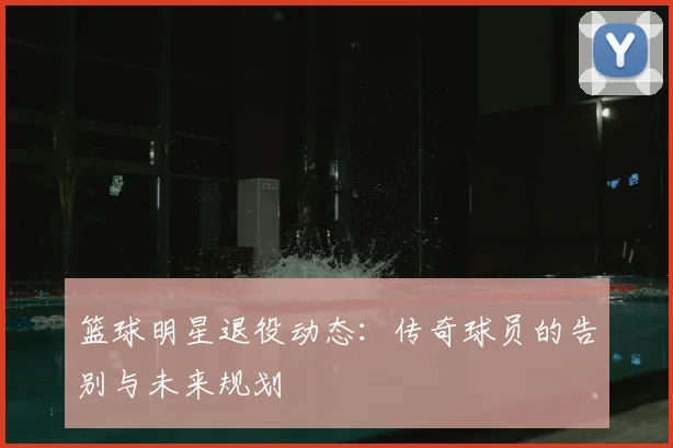篮球明星退役动态:传奇球员的告别与未来规划