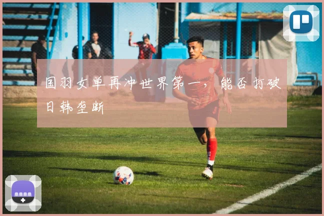 国羽女单再冲世界第一,能否打破日韩垄断