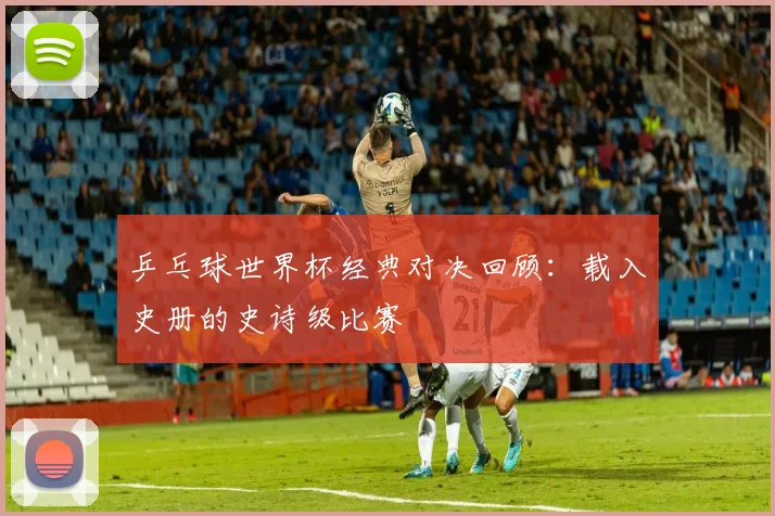 乒乓球世界杯经典对决回顾:载入史册的史诗级比赛