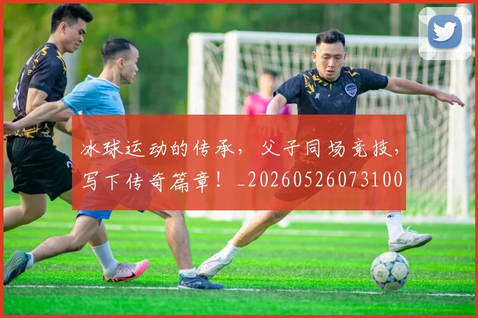 冰球运动的传承,父子同场竞技,写下传奇篇章!_20260526073100
