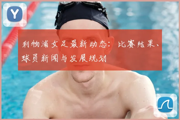 利物浦女足最新动态：比赛结果、球员新闻与发展规划
