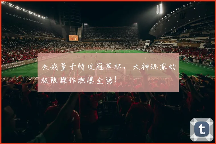 决战量子特攻冠军杯,大神玩家的极限操作燃爆全场!