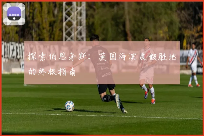 探索伯恩茅斯:英国海滨度假胜地的终极指南