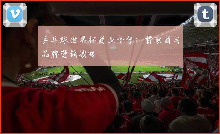 乒乓球世界杯商业价值:赞助商与品牌营销战略