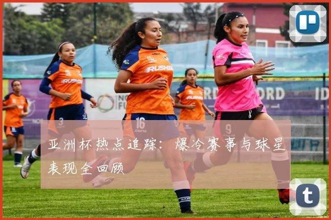亚洲杯热点追踪:爆冷赛事与球星表现全回顾