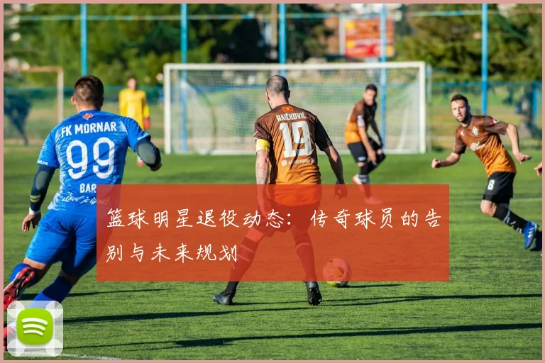 篮球明星退役动态：传奇球员的告别与未来规划