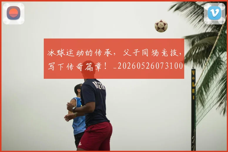冰球运动的传承,父子同场竞技,写下传奇篇章!_20260526073100