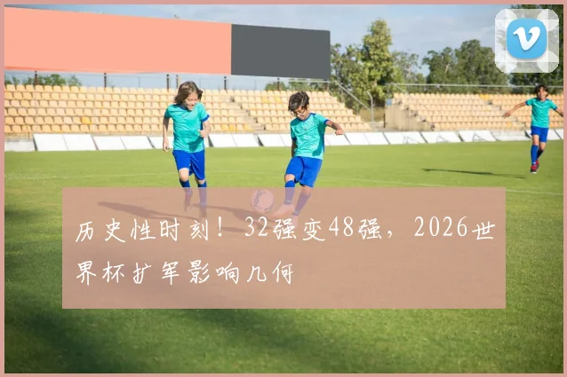 历史性时刻！32强变48强，2026世界杯扩军影响几何