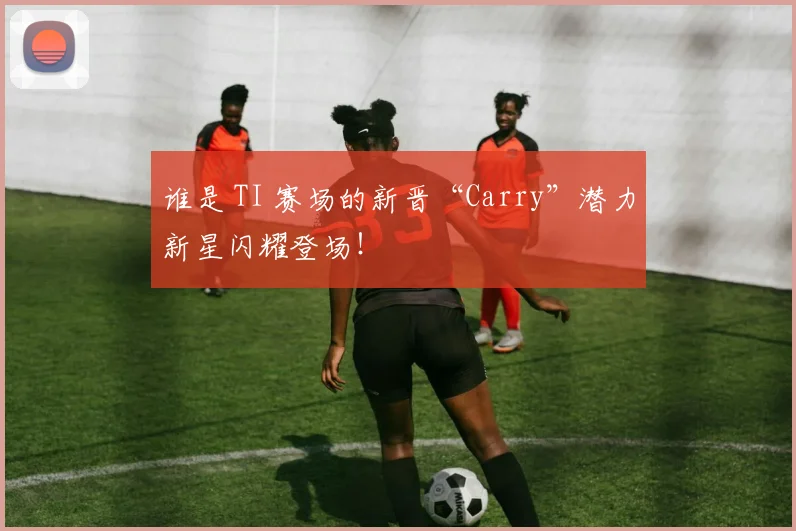 谁是 TI 赛场的新晋“Carry”潜力新星闪耀登场！