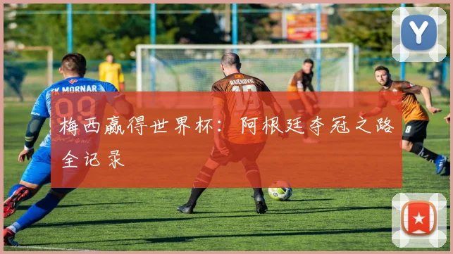 梅西赢得世界杯：阿根廷夺冠之路全记录