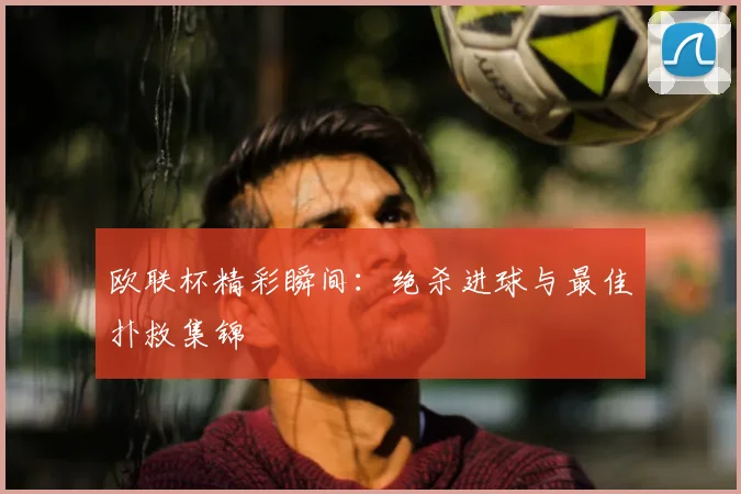 欧联杯精彩瞬间：绝杀进球与最佳扑救集锦