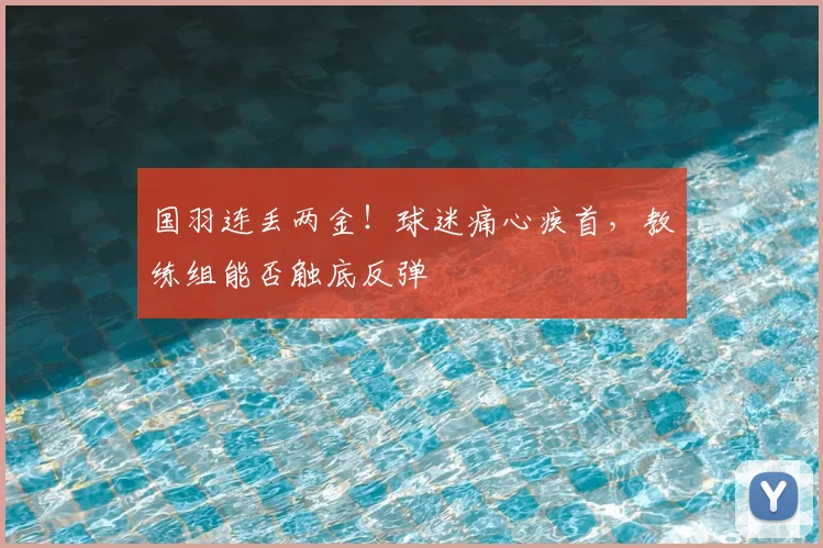 国羽连丢两金！球迷痛心疾首，教练组能否触底反弹