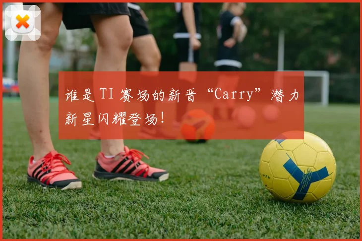 谁是 TI 赛场的新晋“Carry”潜力新星闪耀登场！
