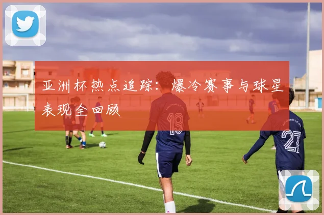 亚洲杯热点追踪：爆冷赛事与球星表现全回顾