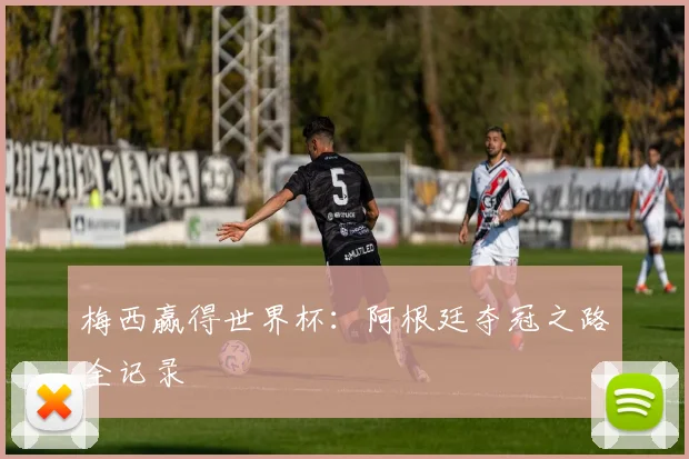 梅西赢得世界杯:阿根廷夺冠之路全记录