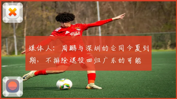 媒体人：周鹏与深圳的合同今夏到期，不排除退役回归广东的可能