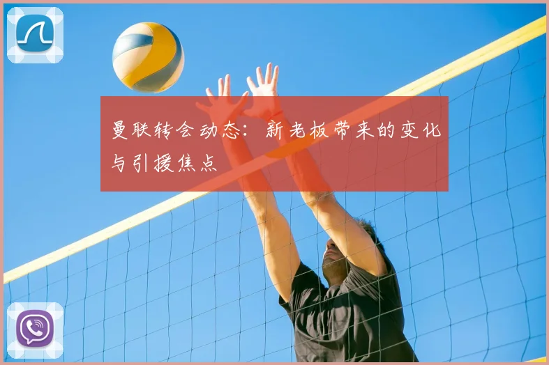 曼联转会动态：新老板带来的变化与引援焦点