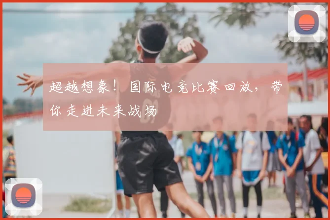超越想象!国际电竞比赛回放,带你走进未来战场