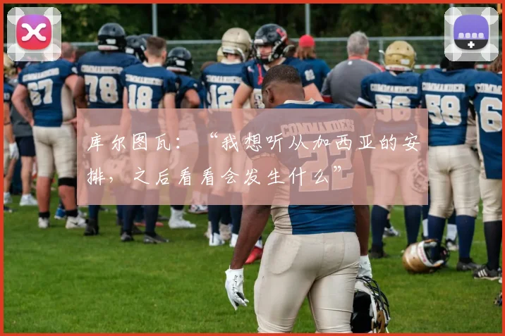 库尔图瓦:“我想听从加西亚的安排,之后看看会发生什么”