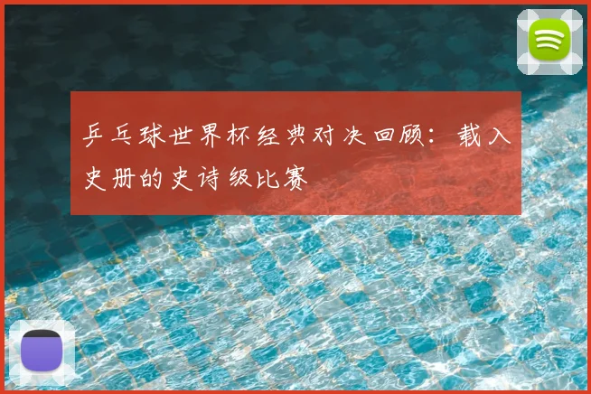 乒乓球世界杯经典对决回顾：载入史册的史诗级比赛