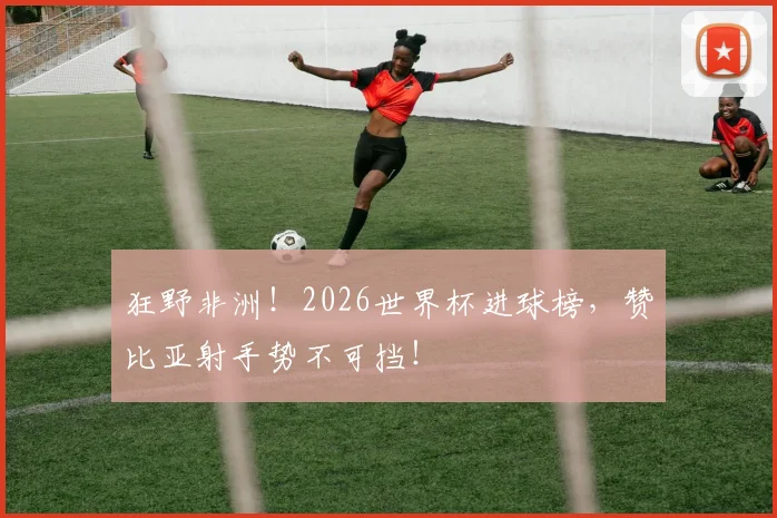 狂野非洲！2026世界杯进球榜，赞比亚射手势不可挡！